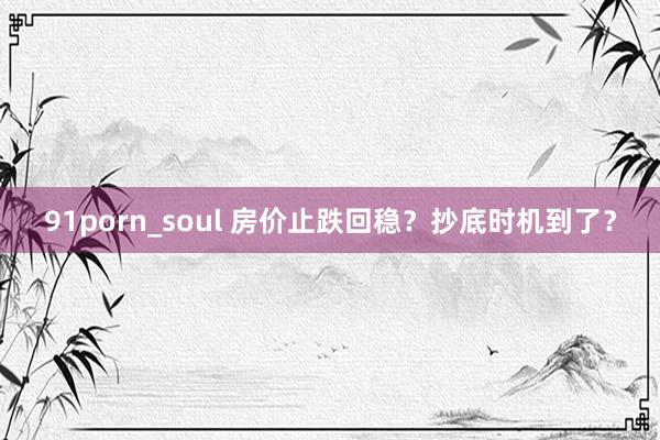 91porn_soul 房价止跌回稳？抄底时机到了？