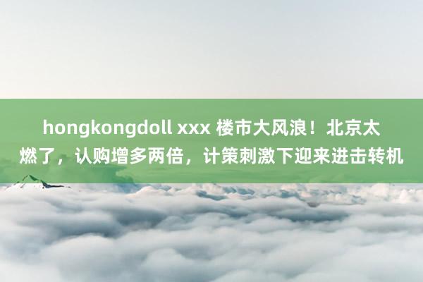 hongkongdoll xxx 楼市大风浪！北京太燃了，认购增多两倍，计策刺激下迎来进击转机