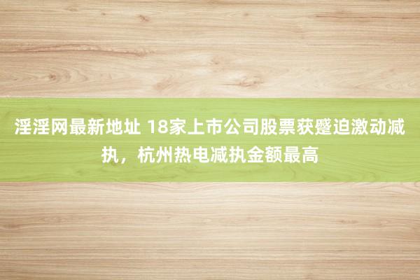 淫淫网最新地址 18家上市公司股票获蹙迫激动减执，杭州热电减执金额最高