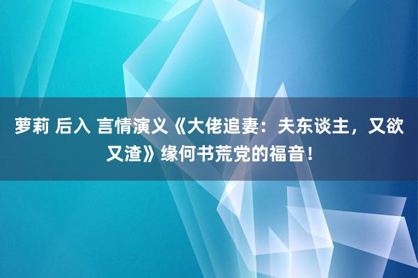 萝莉 后入 言情演义《大佬追妻：夫东谈主，又欲又渣》缘何书荒党的福音！