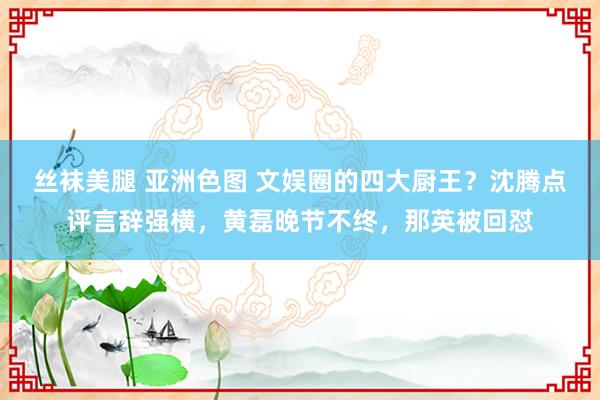 丝袜美腿 亚洲色图 文娱圈的四大厨王？沈腾点评言辞强横，黄磊晚节不终，那英被回怼