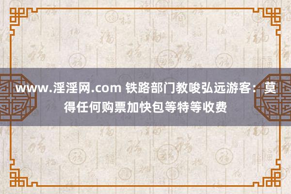 www.淫淫网.com 铁路部门教唆弘远游客：莫得任何购票加快包等特等收费