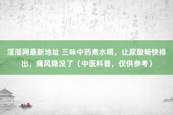 淫淫网最新地址 三味中药煮水喝，让尿酸畅快排出，痛风隐没了（中医科普，仅供参考）