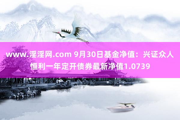 www.淫淫网.com 9月30日基金净值：兴证众人恒利一年定开债券最新净值1.0739