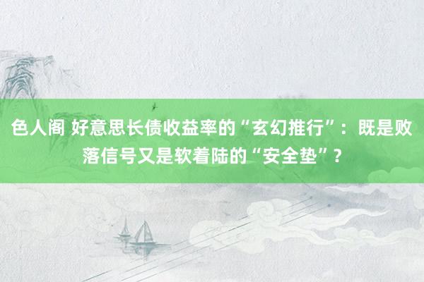 色人阁 好意思长债收益率的“玄幻推行”：既是败落信号又是软着陆的“安全垫”？