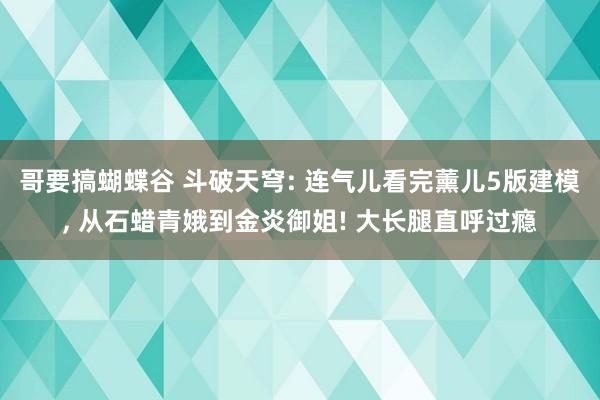 哥要搞蝴蝶谷 斗破天穹: 连气儿看完薰儿5版建模， 从石蜡青娥到金炎御姐! 大长腿直呼过瘾