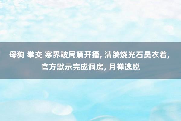 母狗 拳交 寒界破局篇开播， 清漪烧光石昊衣着， 官方默示完成洞房， 月禅逃脱