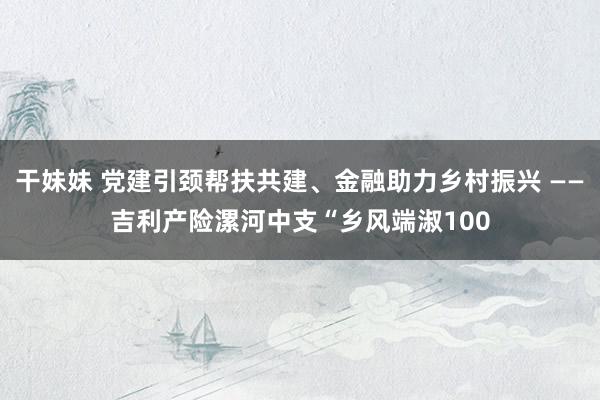 干妹妹 党建引颈帮扶共建、金融助力乡村振兴 ——吉利产险漯河中支“乡风端淑100