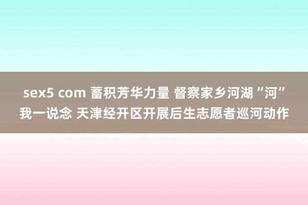 sex5 com 蓄积芳华力量 督察家乡河湖“河”我一说念 天津经开区开展后生志愿者巡河动作