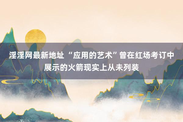 淫淫网最新地址 “应用的艺术”曾在红场考订中展示的火箭现实上从未列装