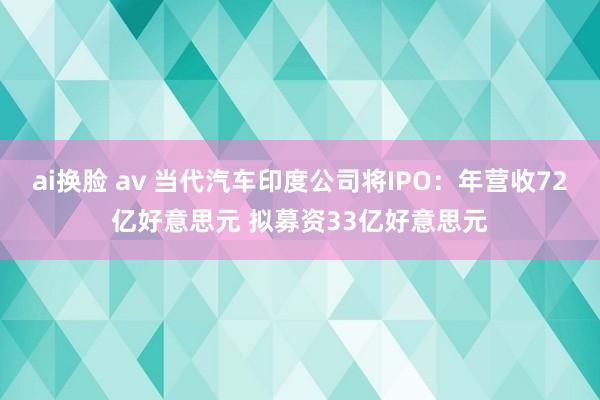 ai换脸 av 当代汽车印度公司将IPO：年营收72亿好意思元 拟募资33亿好意思元