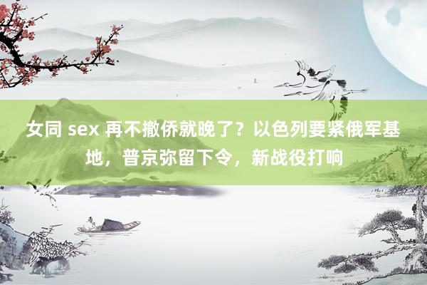 女同 sex 再不撤侨就晚了？以色列要紧俄军基地，普京弥留下令，新战役打响