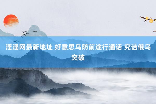 淫淫网最新地址 好意思乌防前途行通话 究诘俄乌突破