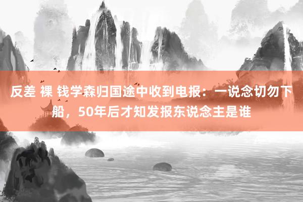 反差 裸 钱学森归国途中收到电报：一说念切勿下船，50年后才知发报东说念主是谁