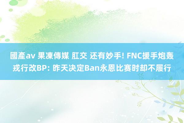 國產av 果凍傳媒 肛交 还有妙手! FNC援手炮轰戎行改BP: 昨天决定Ban永恩比赛时却不履行