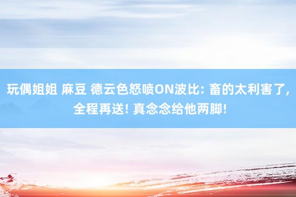 玩偶姐姐 麻豆 德云色怒喷ON波比: 畜的太利害了， 全程再送! 真念念给他两脚!