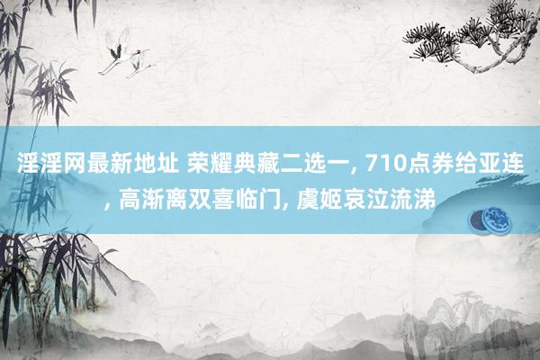 淫淫网最新地址 荣耀典藏二选一， 710点券给亚连， 高渐离双喜临门， 虞姬哀泣流涕