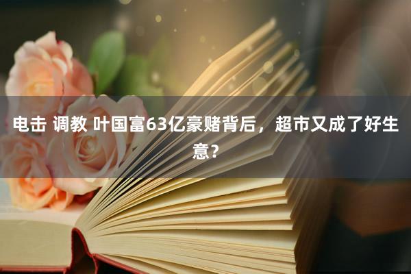 电击 调教 叶国富63亿豪赌背后，超市又成了好生意？