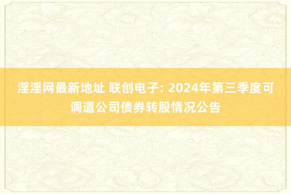 淫淫网最新地址 联创电子: 2024年第三季度可调遣公司债券转股情况公告