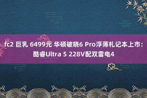 fc2 巨乳 6499元 华硕破晓6 Pro浮薄札记本上市：酷睿Ultra 5 228V配双雷电4