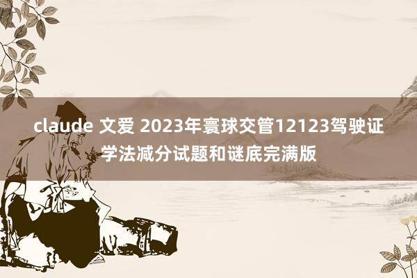 claude 文爱 2023年寰球交管12123驾驶证学法减分试题和谜底完满版