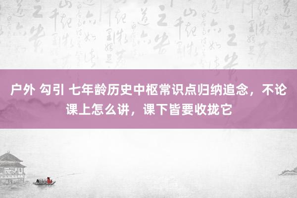 户外 勾引 七年龄历史中枢常识点归纳追念，不论课上怎么讲，课下皆要收拢它