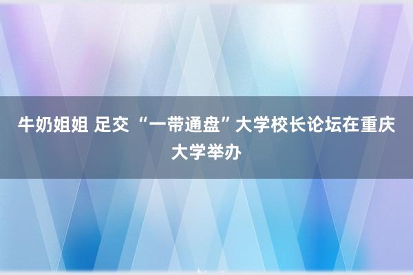 牛奶姐姐 足交 “一带通盘”大学校长论坛在重庆大学举办