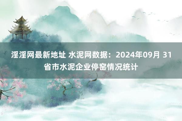 淫淫网最新地址 水泥网数据：2024年09月 31省市水泥企业停窑情况统计