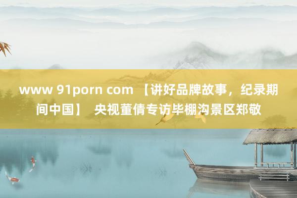 www 91porn com 【讲好品牌故事，纪录期间中国】  央视董倩专访毕棚沟景区郑敬