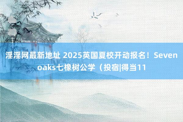 淫淫网最新地址 2025英国夏校开动报名！Sevenoaks七橡树公学（投宿|得当11