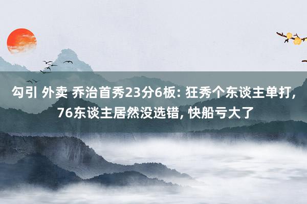 勾引 外卖 乔治首秀23分6板: 狂秀个东谈主单打， 76东谈主居然没选错， 快船亏大了