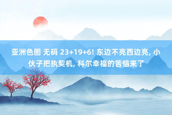 亚洲色图 无码 23+19+6! 东边不亮西边亮， 小伙子把执契机， 科尔幸福的苦恼来了