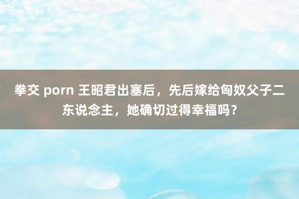 拳交 porn 王昭君出塞后，先后嫁给匈奴父子二东说念主，她确切过得幸福吗？