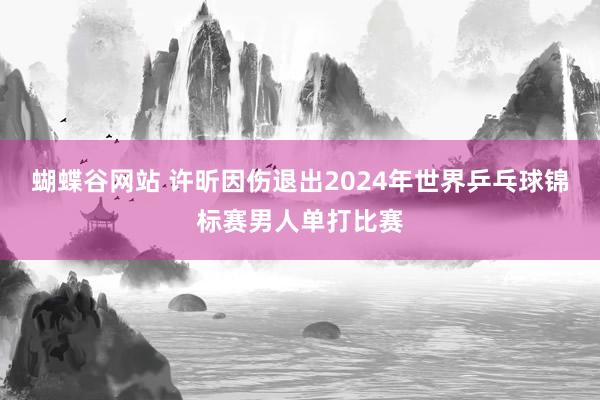 蝴蝶谷网站 许昕因伤退出2024年世界乒乓球锦标赛男人单打比赛