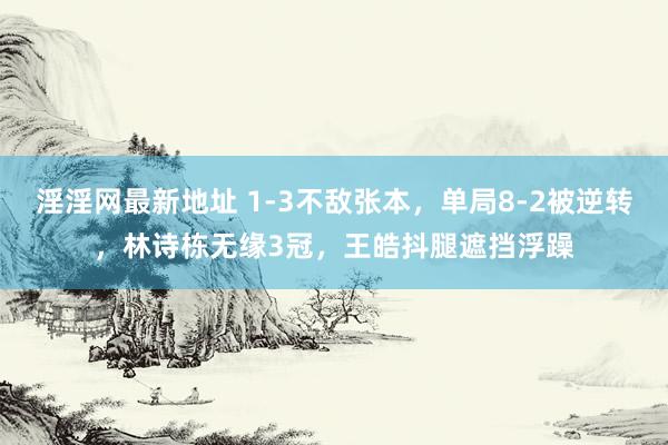 淫淫网最新地址 1-3不敌张本，单局8-2被逆转，林诗栋无缘3冠，王皓抖腿遮挡浮躁