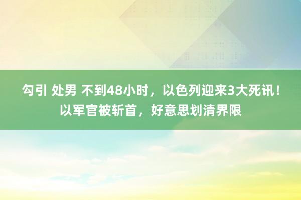 勾引 处男 不到48小时，以色列迎来3大死讯！以军官被斩首，好意思划清界限