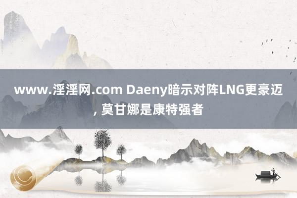 www.淫淫网.com Daeny暗示对阵LNG更豪迈， 莫甘娜是康特强者