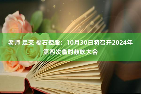 老师 足交 福石控股：10月30日将召开2024年第四次临时鼓吹大会