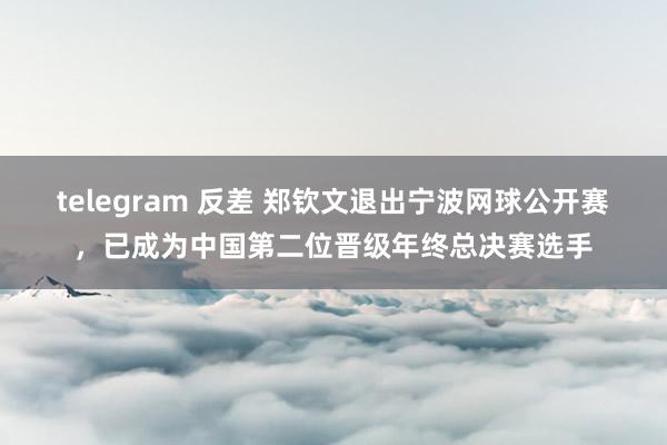 telegram 反差 郑钦文退出宁波网球公开赛，已成为中国第二位晋级年终总决赛选手