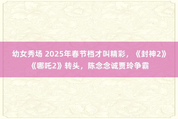 幼女秀场 2025年春节档才叫精彩，《封神2》《哪吒2》转头，陈念念诚贾玲争霸