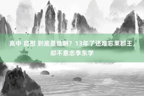 高中 自慰 到底是谁啊？13年了还难忘果郡王，却不意志李东学