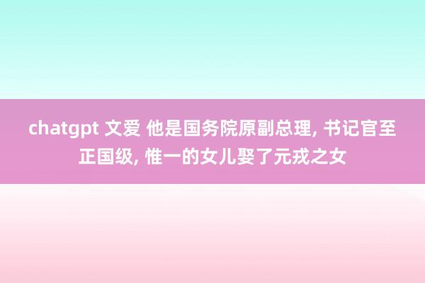 chatgpt 文爱 他是国务院原副总理， 书记官至正国级， 惟一的女儿娶了元戎之女