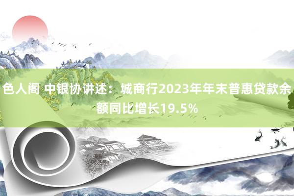 色人阁 中银协讲述：城商行2023年年末普惠贷款余额同比增长19.5%