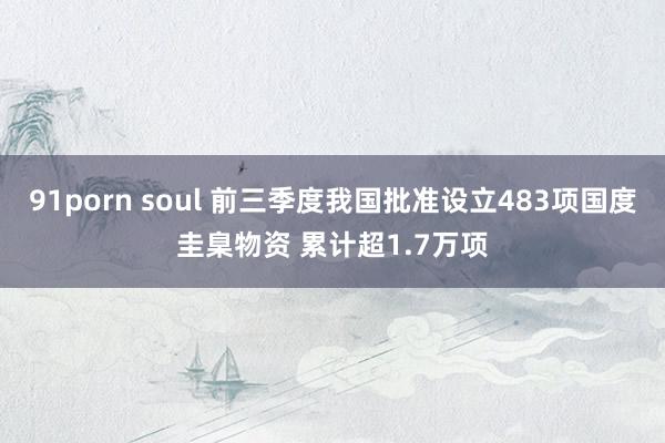 91porn soul 前三季度我国批准设立483项国度圭臬物资 累计超1.7万项