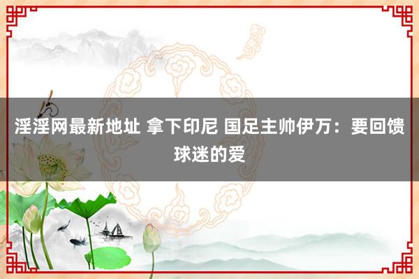 淫淫网最新地址 拿下印尼 国足主帅伊万：要回馈球迷的爱