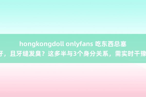 hongkongdoll onlyfans 吃东西总塞牙，且牙缝发臭？这多半与3个身分关系，需实时干豫！