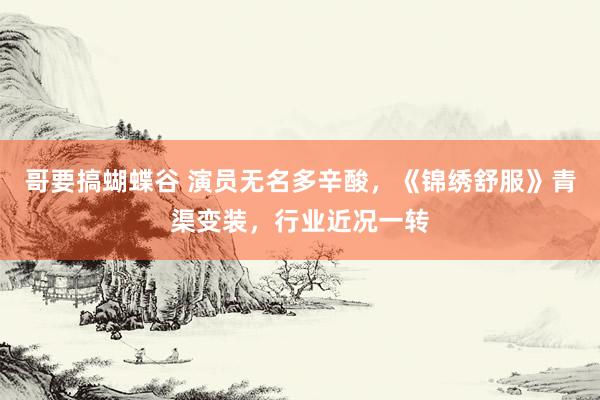 哥要搞蝴蝶谷 演员无名多辛酸，《锦绣舒服》青渠变装，行业近况一转