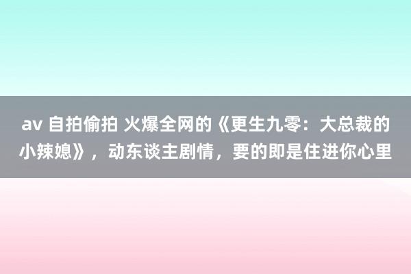 av 自拍偷拍 火爆全网的《更生九零：大总裁的小辣媳》，动东谈主剧情，要的即是住进你心里