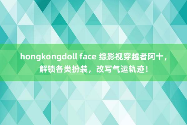 hongkongdoll face 综影视穿越者阿十，解锁各类扮装，改写气运轨迹！