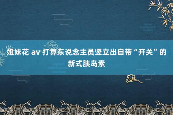 姐妹花 av 打算东说念主员竖立出自带“开关”的新式胰岛素